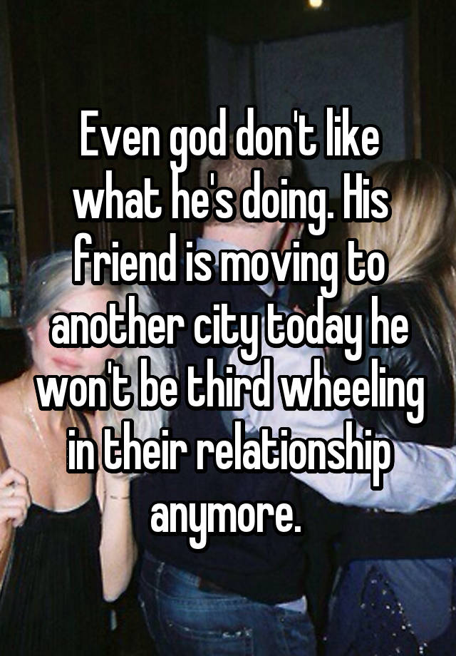 Even god don't like what he's doing. His friend is moving to another city today he won't be third wheeling in their relationship anymore. 