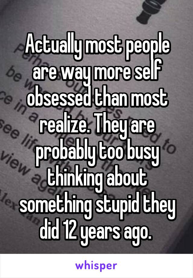 Actually most people are way more self obsessed than most realize. They are probably too busy thinking about something stupid they did 12 years ago. 