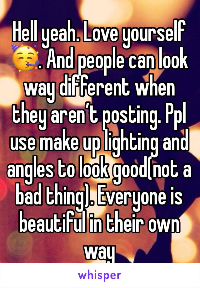 Hell yeah. Love yourself🥳. And people can look way different when they aren’t posting. Ppl use make up lighting and angles to look good(not a bad thing). Everyone is beautiful in their own way 