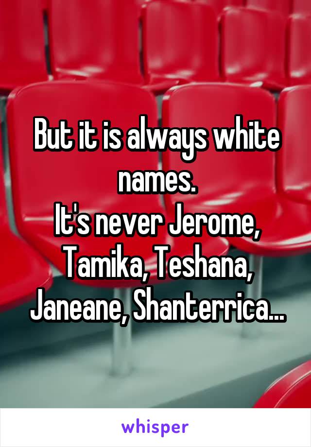 But it is always white names.
It's never Jerome, Tamika, Teshana, Janeane, Shanterrica...