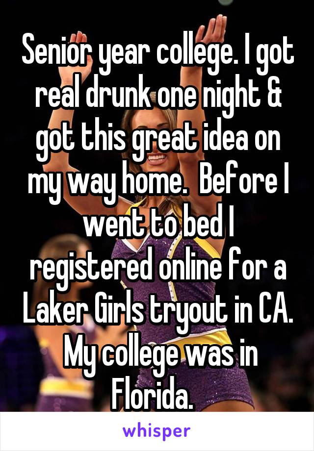 Senior year college. I got real drunk one night & got this great idea on my way home.  Before I went to bed I registered online for a Laker Girls tryout in CA.  My college was in Florida.  