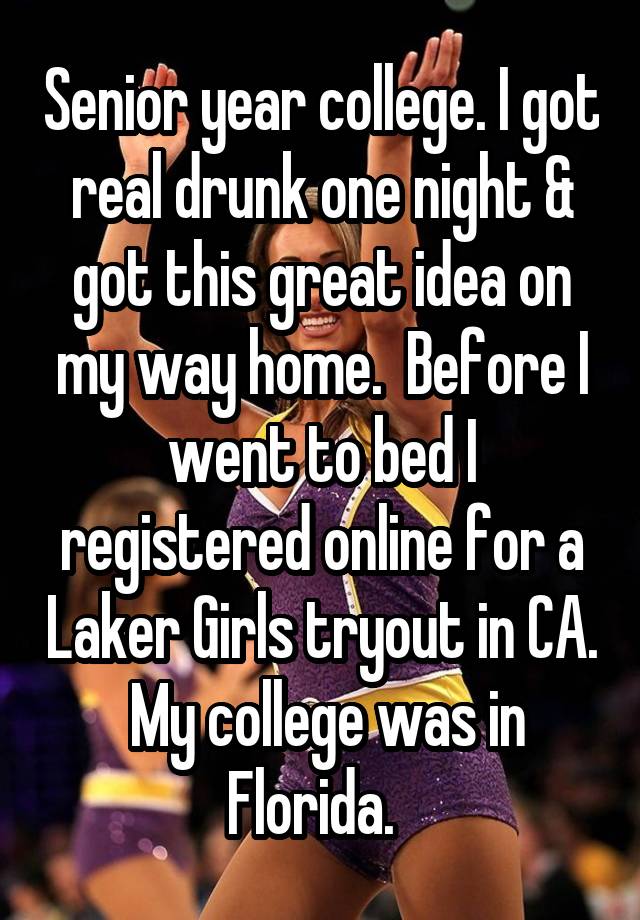 Senior year college. I got real drunk one night & got this great idea on my way home.  Before I went to bed I registered online for a Laker Girls tryout in CA.  My college was in Florida.  