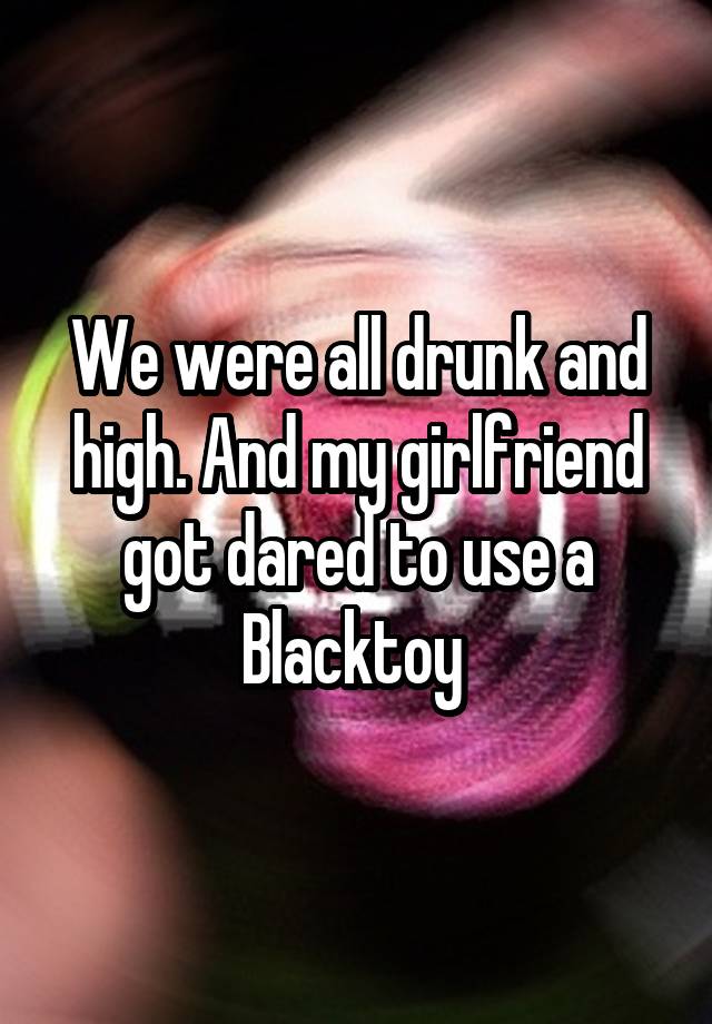 We were all drunk and high. And my girlfriend got dared to use a Blacktoy 