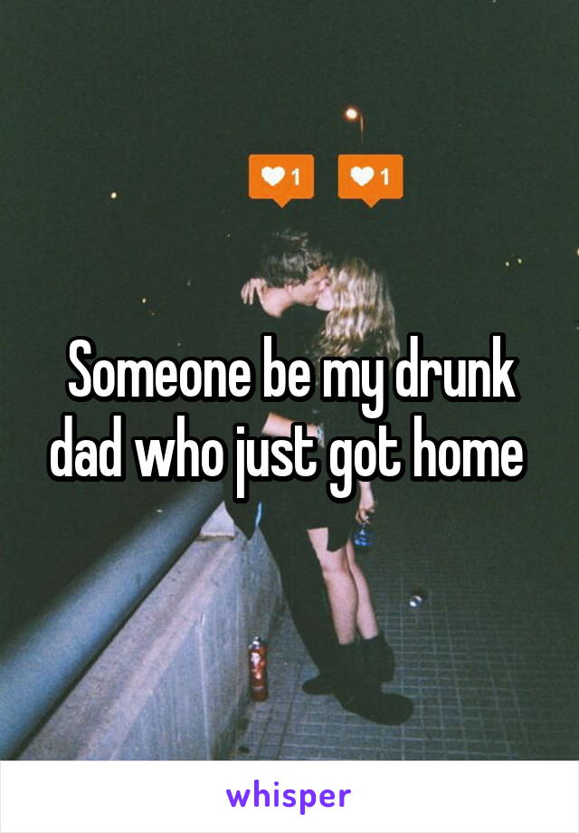 Someone be my drunk dad who just got home 