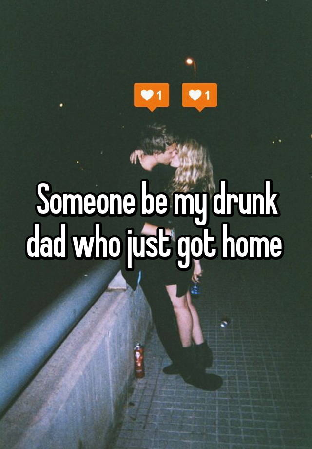 Someone be my drunk dad who just got home 