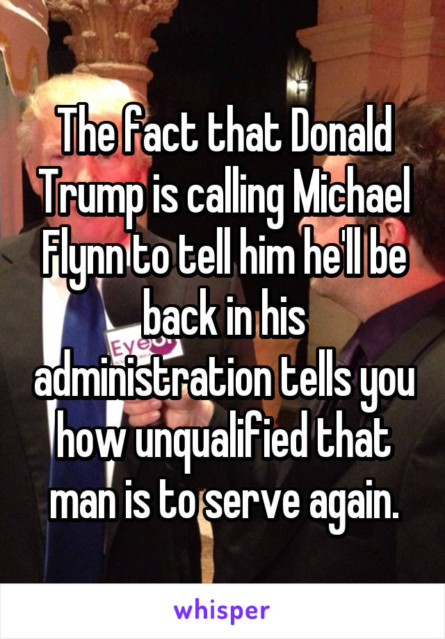 The fact that Donald Trump is calling Michael Flynn to tell him he'll be back in his administration tells you how unqualified that man is to serve again.