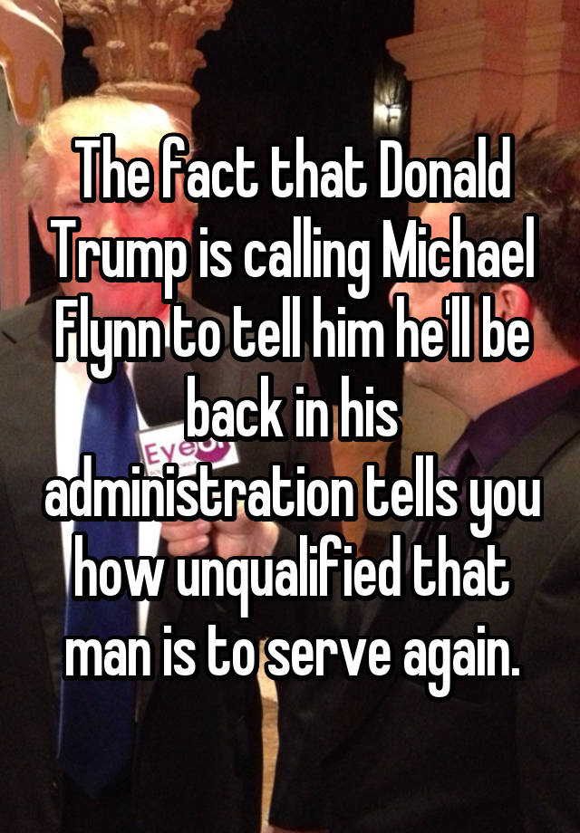 The fact that Donald Trump is calling Michael Flynn to tell him he'll be back in his administration tells you how unqualified that man is to serve again.