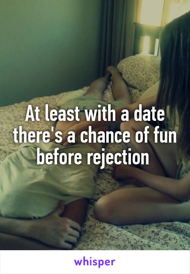 At least with a date there's a chance of fun before rejection 