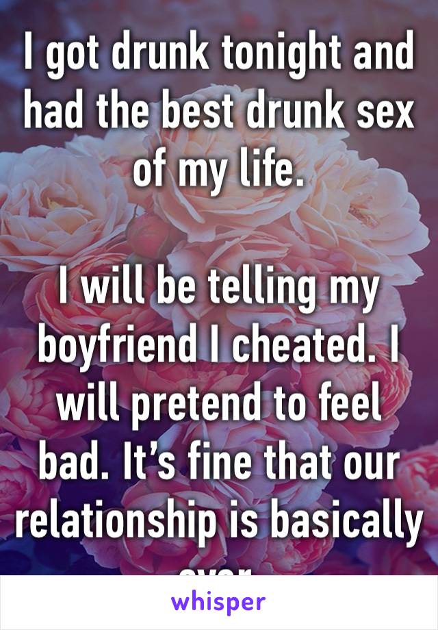 I got drunk tonight and had the best drunk sex of my life. 

I will be telling my boyfriend I cheated. I will pretend to feel bad. It’s fine that our relationship is basically over. 