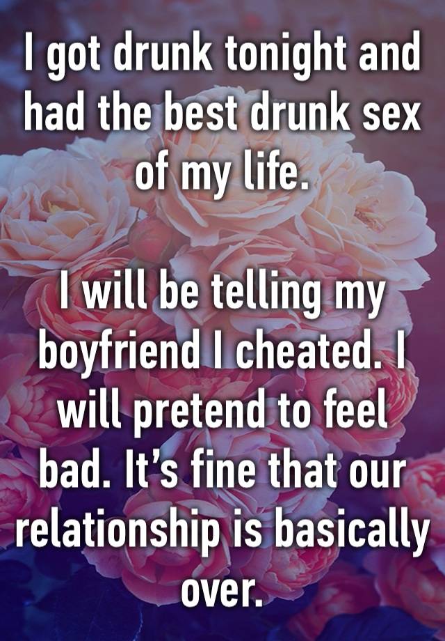 I got drunk tonight and had the best drunk sex of my life. 

I will be telling my boyfriend I cheated. I will pretend to feel bad. It’s fine that our relationship is basically over. 