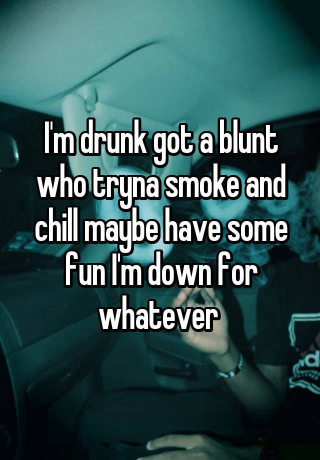 I'm drunk got a blunt who tryna smoke and chill maybe have some fun I'm down for whatever 