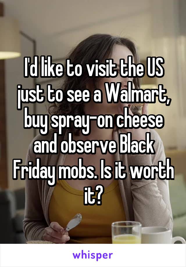 I'd like to visit the US just to see a Walmart, buy spray-on cheese and observe Black Friday mobs. Is it worth it?