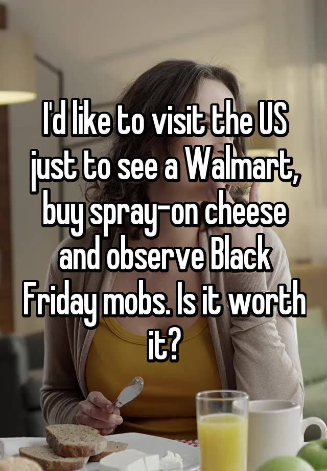 I'd like to visit the US just to see a Walmart, buy spray-on cheese and observe Black Friday mobs. Is it worth it?