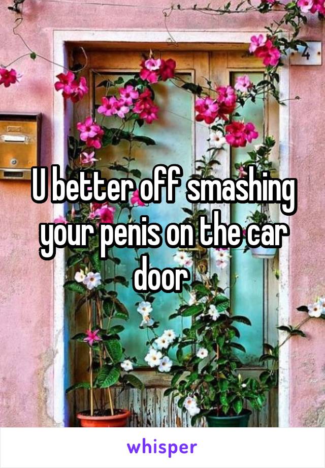 U better off smashing your penis on the car door 