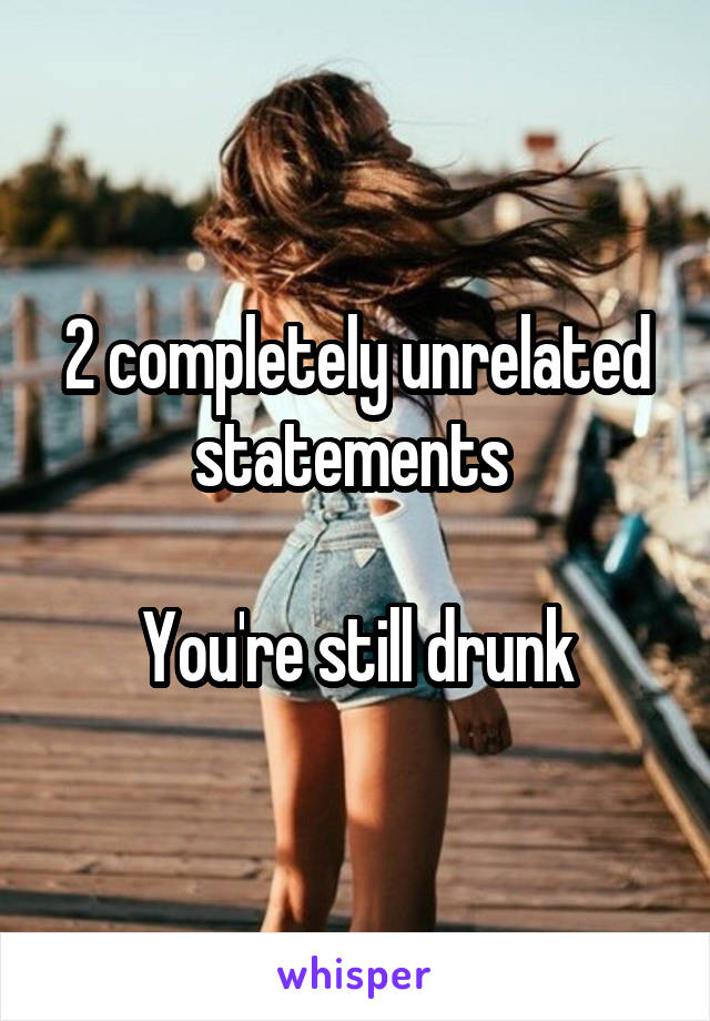 2 completely unrelated statements 

You're still drunk