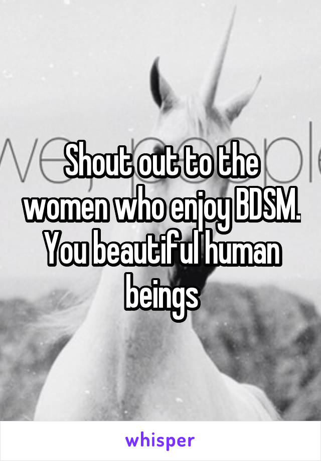 Shout out to the women who enjoy BDSM.
You beautiful human beings