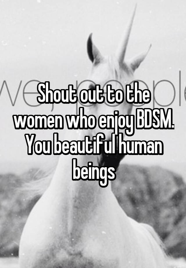 Shout out to the women who enjoy BDSM.
You beautiful human beings