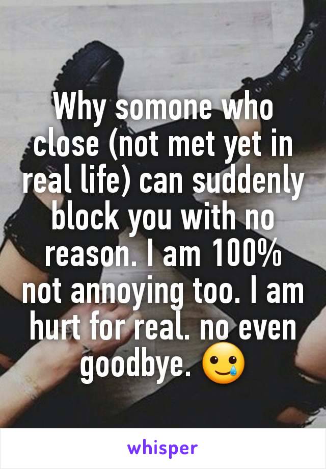 Why somone who close (not met yet in real life) can suddenly block you with no reason. I am 100% not annoying too. I am hurt for real. no even goodbye. 🥲