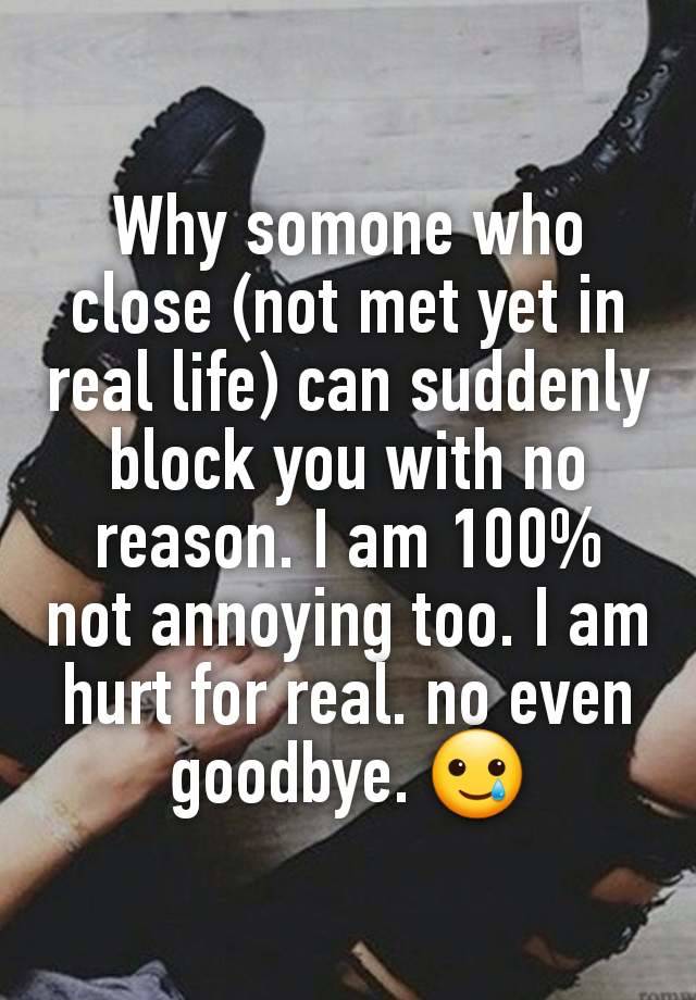 Why somone who close (not met yet in real life) can suddenly block you with no reason. I am 100% not annoying too. I am hurt for real. no even goodbye. 🥲