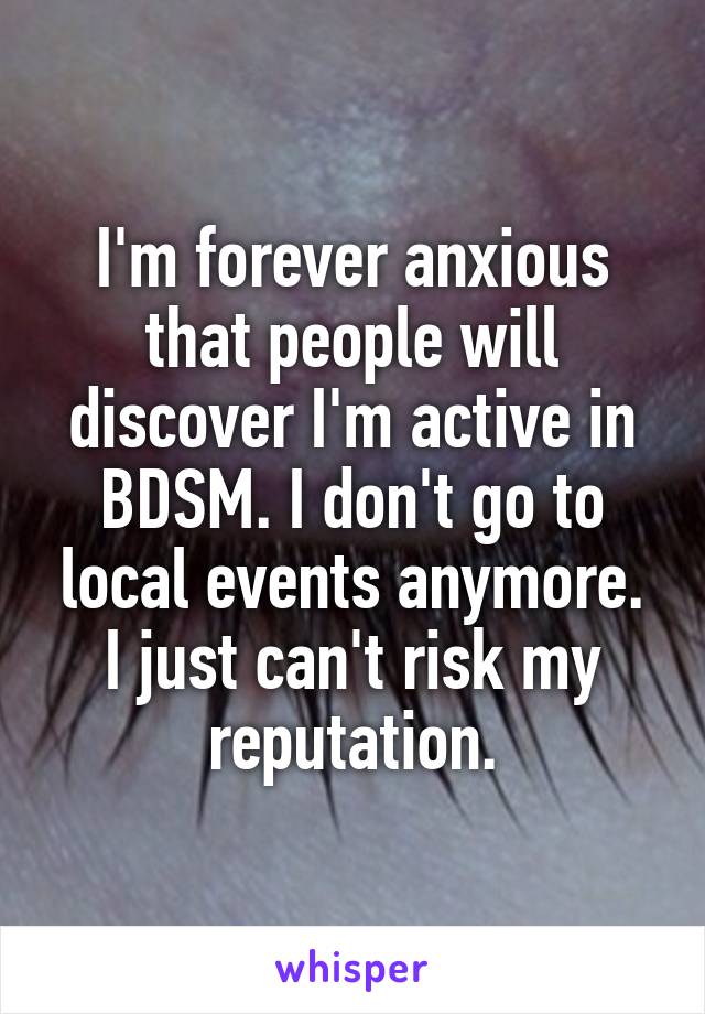 I'm forever anxious that people will discover I'm active in BDSM. I don't go to local events anymore. I just can't risk my reputation.