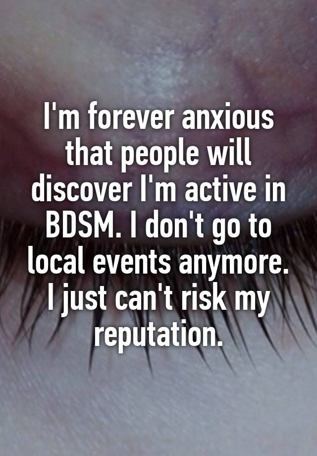 I'm forever anxious that people will discover I'm active in BDSM. I don't go to local events anymore. I just can't risk my reputation.