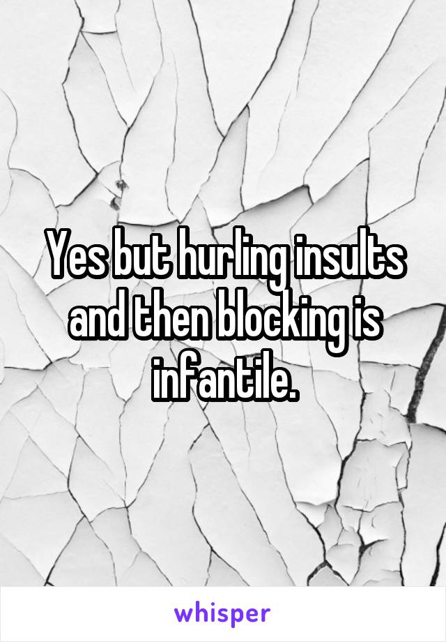 Yes but hurling insults and then blocking is infantile.