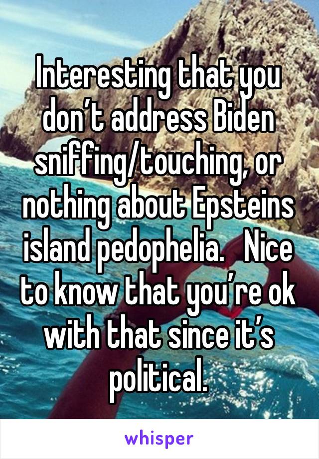 Interesting that you don’t address Biden sniffing/touching, or nothing about Epsteins island pedophelia.   Nice to know that you’re ok with that since it’s political.  