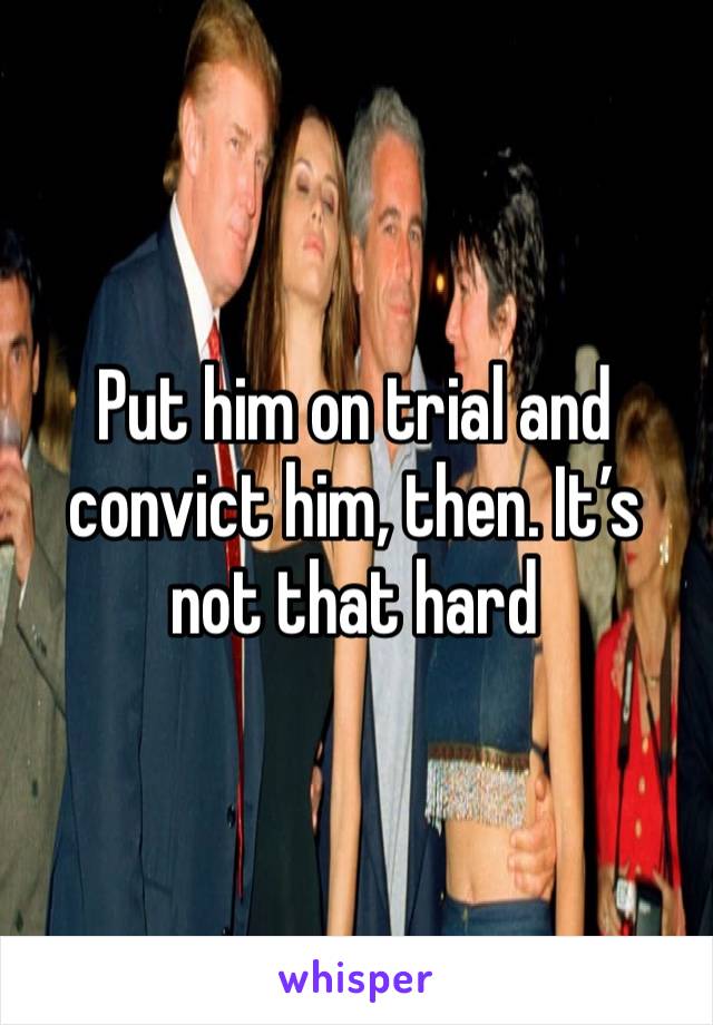 Put him on trial and convict him, then. It’s not that hard