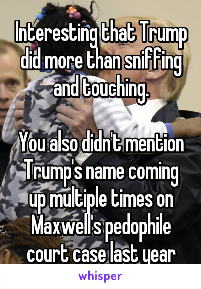 Interesting that Trump did more than sniffing and touching.

You also didn't mention Trump's name coming up multiple times on Maxwell's pedophile court case last year