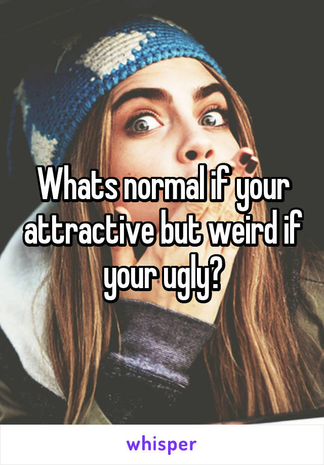 Whats normal if your attractive but weird if your ugly?