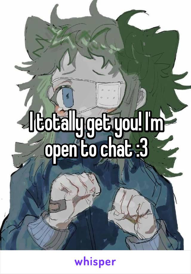 I totally get you! I'm open to chat :3