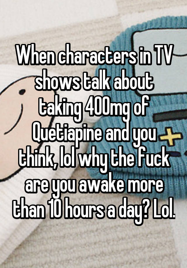 When characters in TV shows talk about taking 400mg of Quetiapine and you think, lol why the fuck are you awake more than 10 hours a day? Lol.