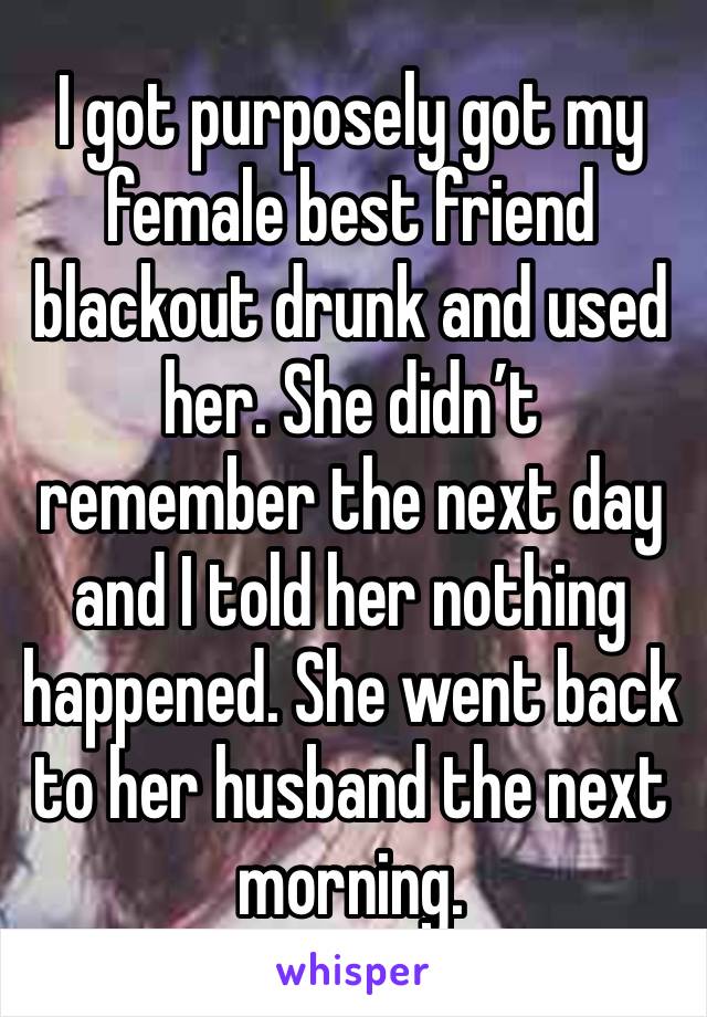 I got purposely got my female best friend blackout drunk and used her. She didn’t remember the next day and I told her nothing happened. She went back to her husband the next morning. 