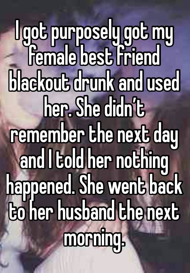 I got purposely got my female best friend blackout drunk and used her. She didn’t remember the next day and I told her nothing happened. She went back to her husband the next morning. 