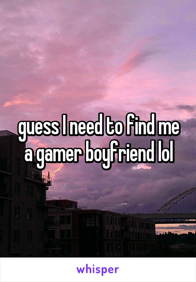guess I need to find me a gamer boyfriend lol