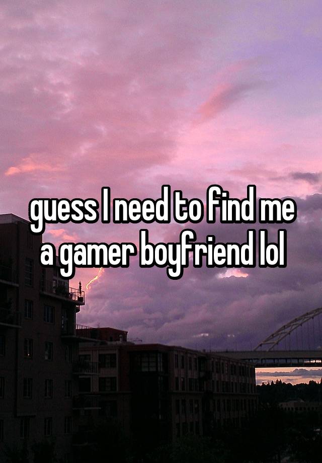 guess I need to find me a gamer boyfriend lol