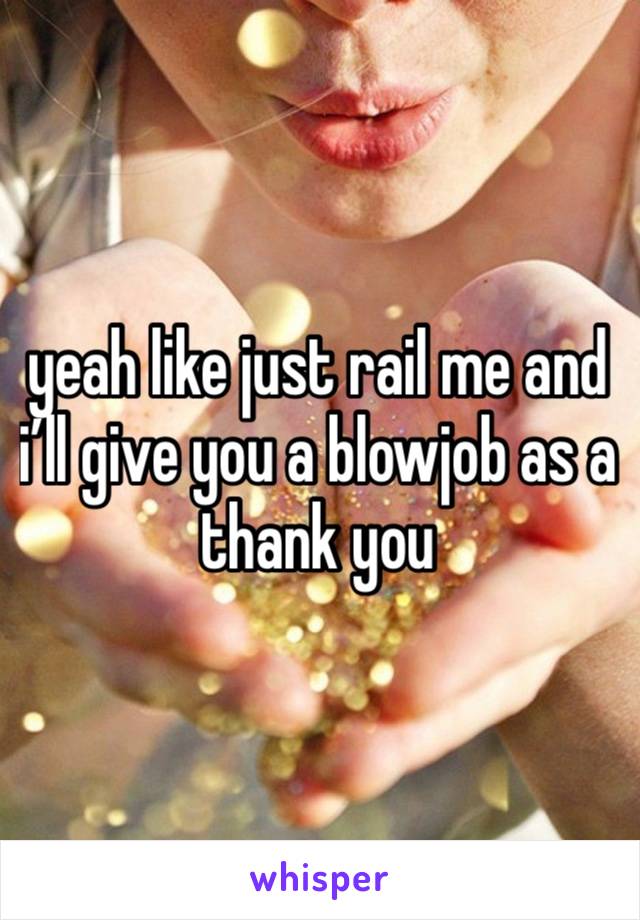 yeah like just rail me and i’ll give you a blowjob as a thank you 