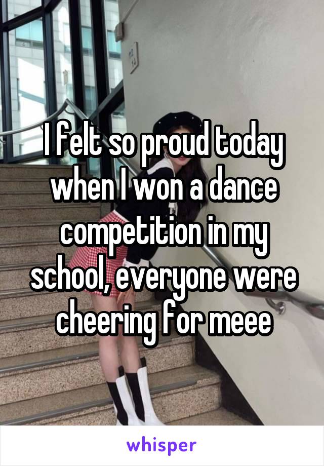 I felt so proud today when I won a dance competition in my school, everyone were cheering for meee