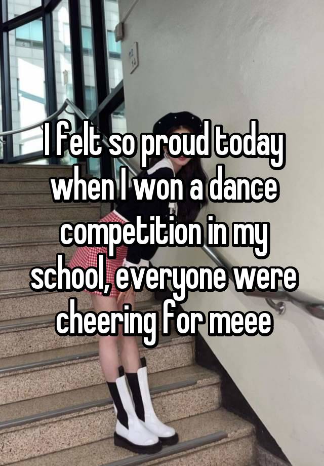 I felt so proud today when I won a dance competition in my school, everyone were cheering for meee