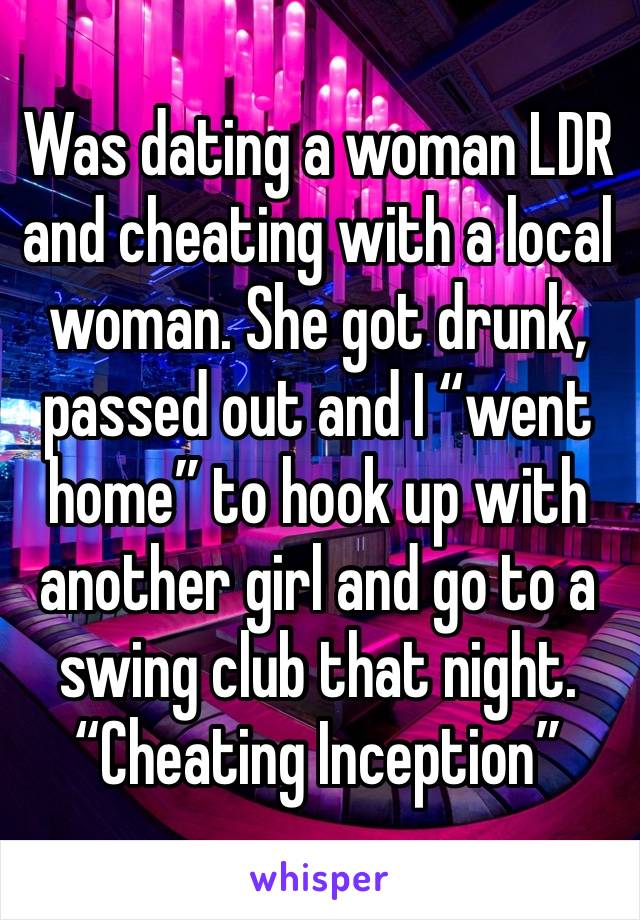 Was dating a woman LDR and cheating with a local woman. She got drunk, passed out and I “went home” to hook up with another girl and go to a swing club that night. 
“Cheating Inception”