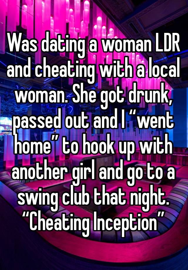 Was dating a woman LDR and cheating with a local woman. She got drunk, passed out and I “went home” to hook up with another girl and go to a swing club that night. 
“Cheating Inception”