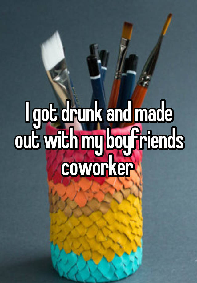 I got drunk and made out with my boyfriends coworker 