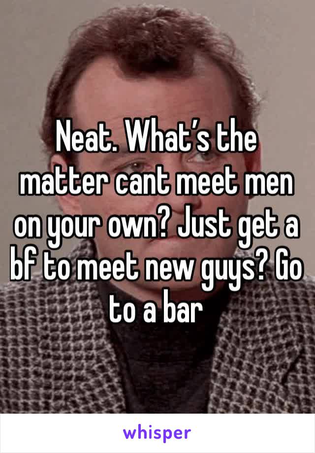 Neat. What’s the matter cant meet men on your own? Just get a bf to meet new guys? Go to a bar