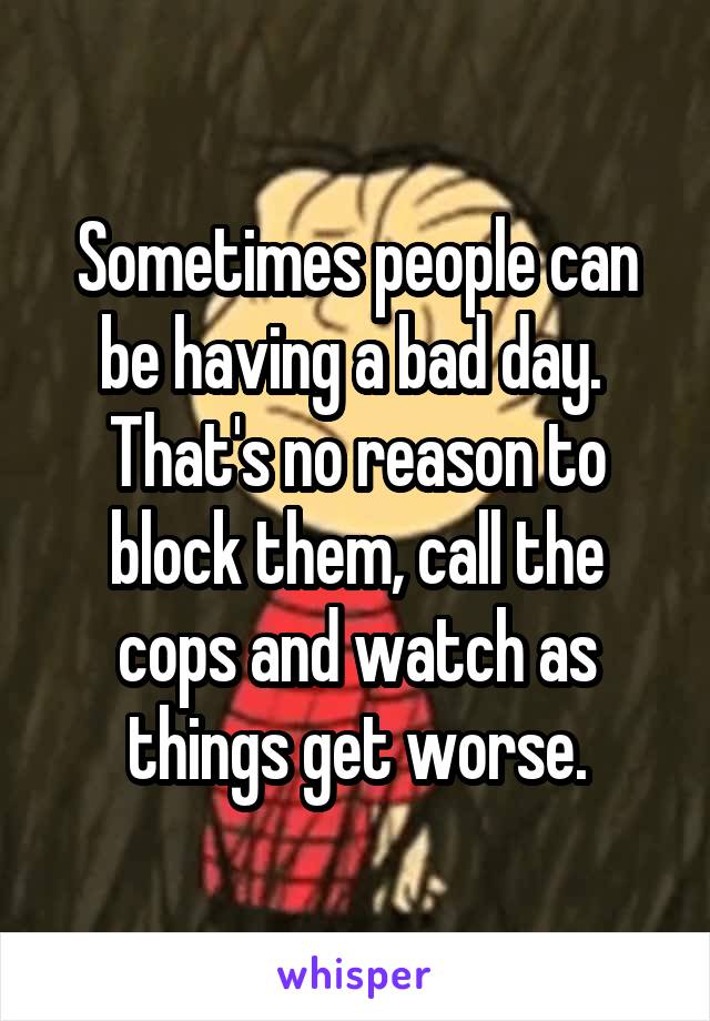 Sometimes people can be having a bad day.  That's no reason to block them, call the cops and watch as things get worse.