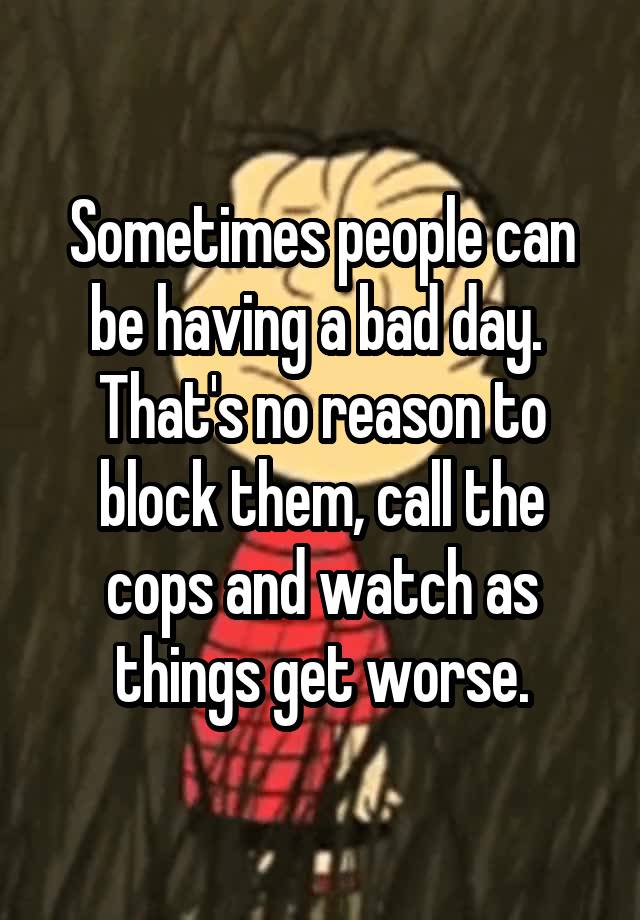 Sometimes people can be having a bad day.  That's no reason to block them, call the cops and watch as things get worse.