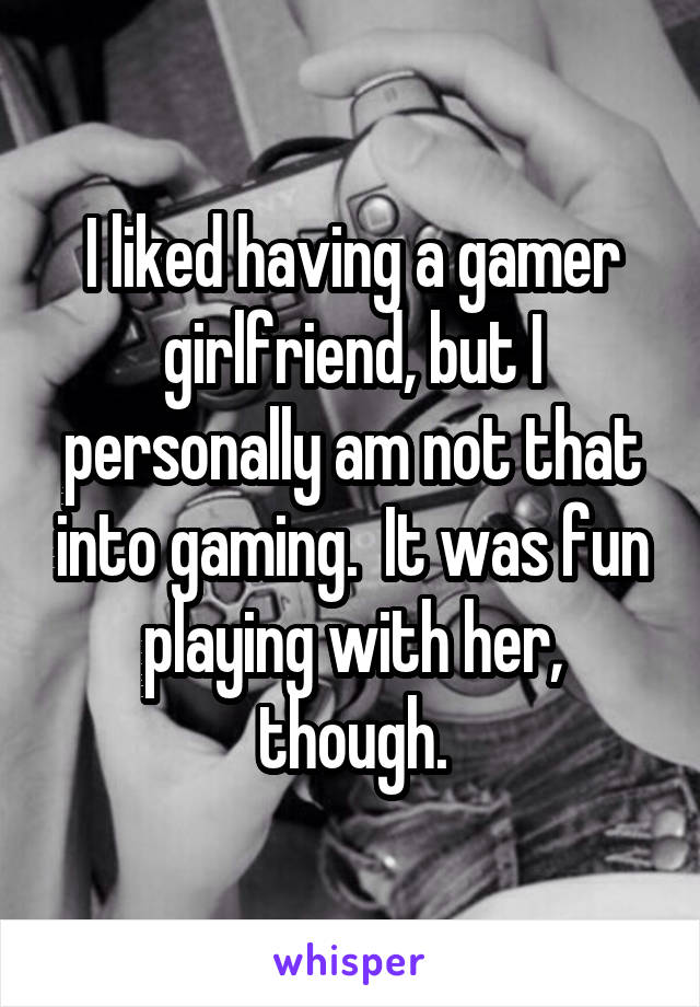 I liked having a gamer girlfriend, but I personally am not that into gaming.  It was fun playing with her, though.