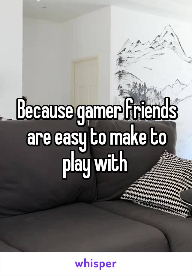 Because gamer friends are easy to make to play with 