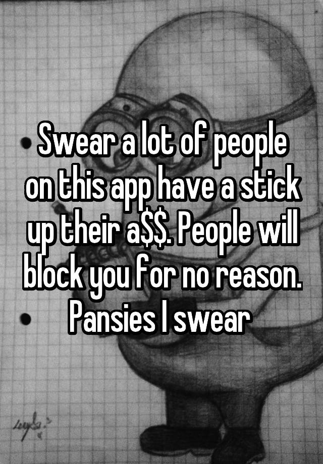 Swear a lot of people on this app have a stick up their a$$. People will block you for no reason. Pansies I swear 