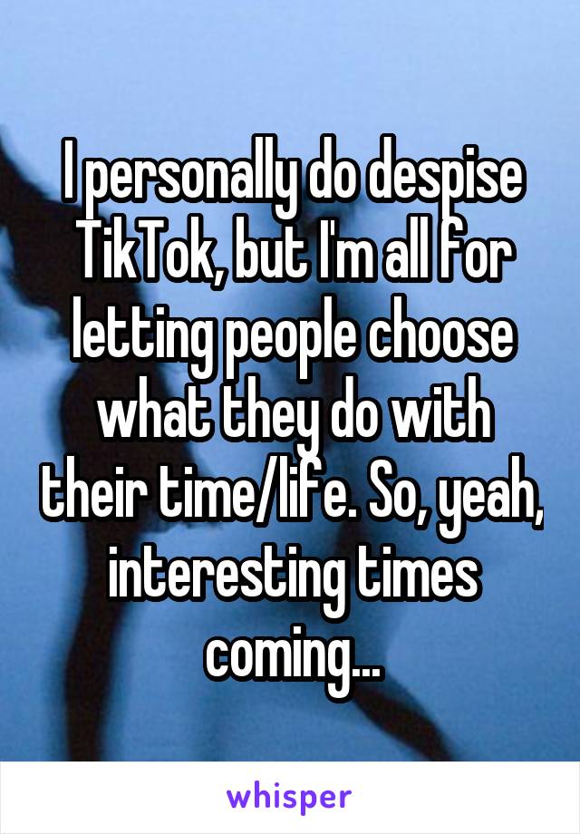 I personally do despise TikTok, but I'm all for letting people choose what they do with their time/life. So, yeah, interesting times coming...