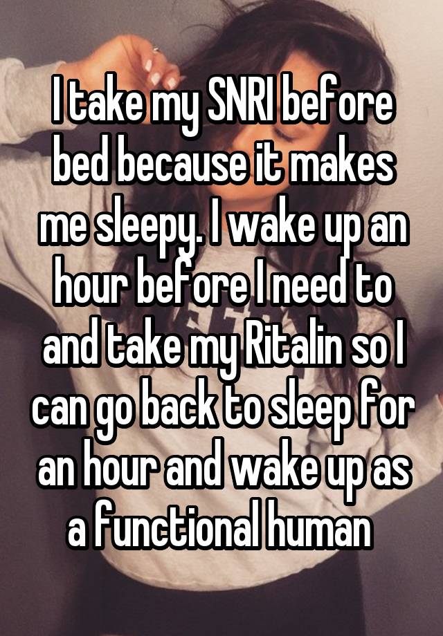 I take my SNRI before bed because it makes me sleepy. I wake up an hour before I need to and take my Ritalin so I can go back to sleep for an hour and wake up as a functional human 